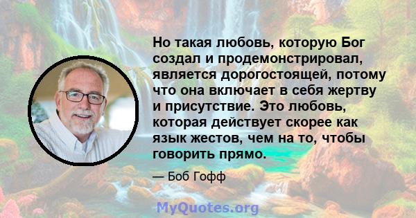 Но такая любовь, которую Бог создал и продемонстрировал, является дорогостоящей, потому что она включает в себя жертву и присутствие. Это любовь, которая действует скорее как язык жестов, чем на то, чтобы говорить прямо.