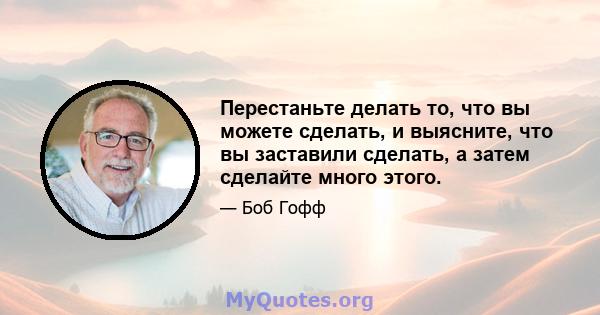 Перестаньте делать то, что вы можете сделать, и выясните, что вы заставили сделать, а затем сделайте много этого.