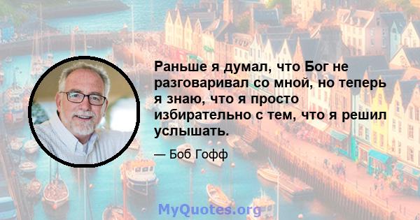 Раньше я думал, что Бог не разговаривал со мной, но теперь я знаю, что я просто избирательно с тем, что я решил услышать.