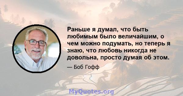 Раньше я думал, что быть любимым было величайшим, о чем можно подумать, но теперь я знаю, что любовь никогда не довольна, просто думая об этом.