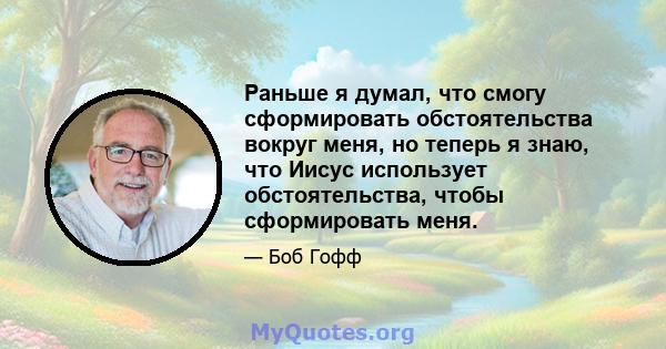 Раньше я думал, что смогу сформировать обстоятельства вокруг меня, но теперь я знаю, что Иисус использует обстоятельства, чтобы сформировать меня.