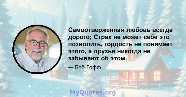 Самоотверженная любовь всегда дорого; Страх не может себе это позволить, гордость не понимает этого, а друзья никогда не забывают об этом.