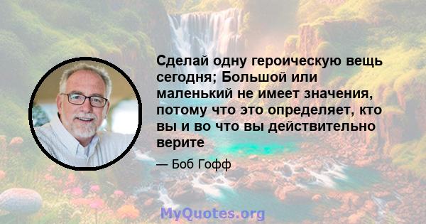 Сделай одну героическую вещь сегодня; Большой или маленький не имеет значения, потому что это определяет, кто вы и во что вы действительно верите