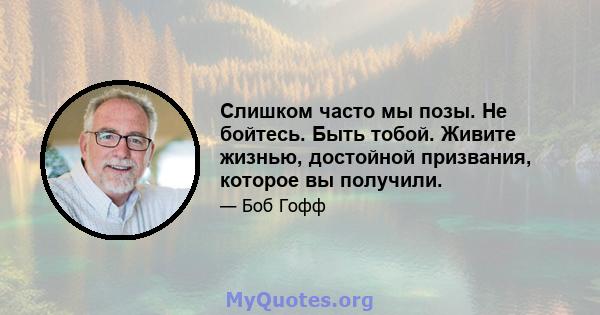 Слишком часто мы позы. Не бойтесь. Быть тобой. Живите жизнью, достойной призвания, которое вы получили.