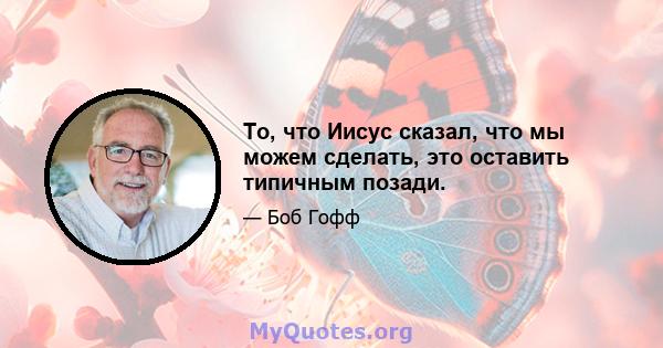 То, что Иисус сказал, что мы можем сделать, это оставить типичным позади.