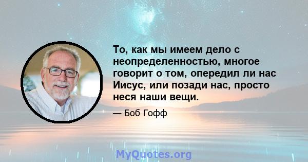 То, как мы имеем дело с неопределенностью, многое говорит о том, опередил ли нас Иисус, или позади нас, просто неся наши вещи.