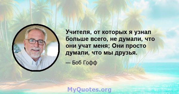 Учителя, от которых я узнал больше всего, не думали, что они учат меня; Они просто думали, что мы друзья.