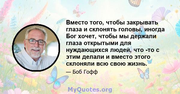 Вместо того, чтобы закрывать глаза и склонять головы, иногда Бог хочет, чтобы мы держали глаза открытыми для нуждающихся людей, что -то с этим делали и вместо этого склоняли всю свою жизнь.