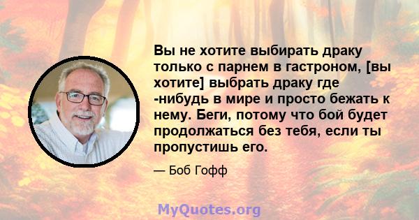 Вы не хотите выбирать драку только с парнем в гастроном, [вы хотите] выбрать драку где -нибудь в мире и просто бежать к нему. Беги, потому что бой будет продолжаться без тебя, если ты пропустишь его.