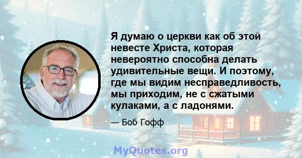 Я думаю о церкви как об этой невесте Христа, которая невероятно способна делать удивительные вещи. И поэтому, где мы видим несправедливость, мы приходим, не с сжатыми кулаками, а с ладонями.