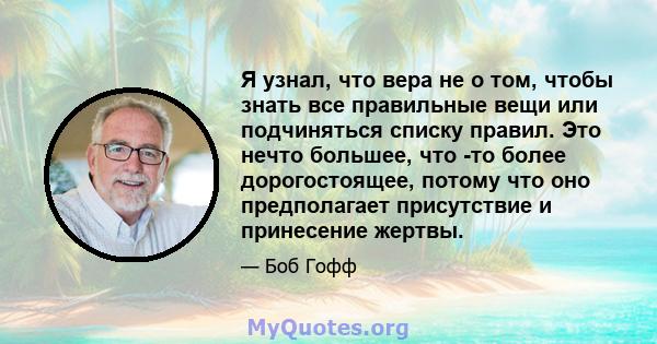 Я узнал, что вера не о том, чтобы знать все правильные вещи или подчиняться списку правил. Это нечто большее, что -то более дорогостоящее, потому что оно предполагает присутствие и принесение жертвы.