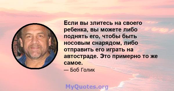 Если вы злитесь на своего ребенка, вы можете либо поднять его, чтобы быть носовым снарядом, либо отправить его играть на автостраде. Это примерно то же самое.