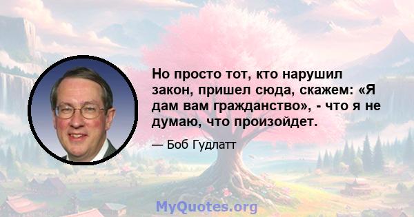 Но просто тот, кто нарушил закон, пришел сюда, скажем: «Я дам вам гражданство», - что я не думаю, что произойдет.