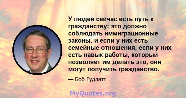 У людей сейчас есть путь к гражданству: это должно соблюдать иммиграционные законы, и если у них есть семейные отношения, если у них есть навык работы, который позволяет им делать это, они могут получить гражданство.