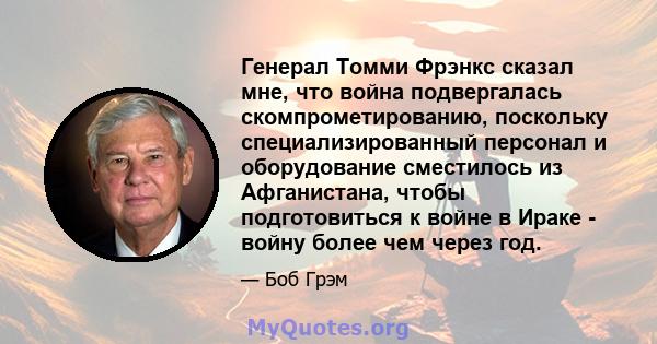 Генерал Томми Фрэнкс сказал мне, что война подвергалась скомпрометированию, поскольку специализированный персонал и оборудование сместилось из Афганистана, чтобы подготовиться к войне в Ираке - войну более чем через год.