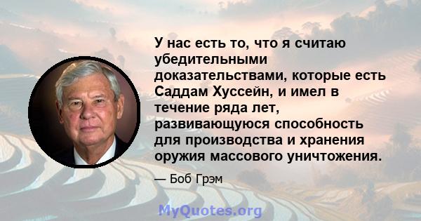 У нас есть то, что я считаю убедительными доказательствами, которые есть Саддам Хуссейн, и имел в течение ряда лет, развивающуюся способность для производства и хранения оружия массового уничтожения.