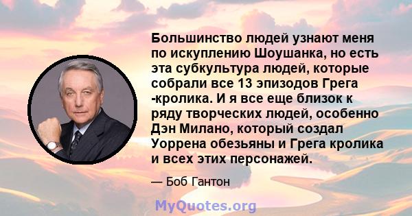 Большинство людей узнают меня по искуплению Шоушанка, но есть эта субкультура людей, которые собрали все 13 эпизодов Грега -кролика. И я все еще близок к ряду творческих людей, особенно Дэн Милано, который создал