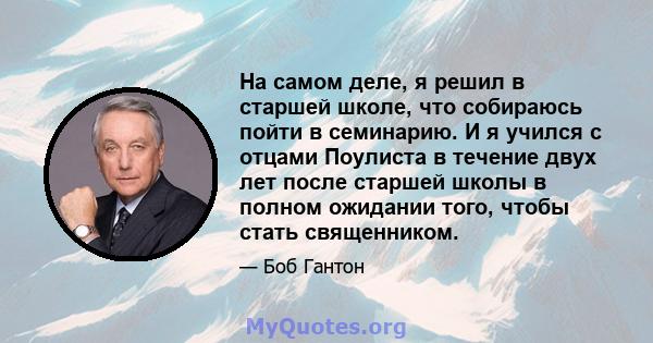 На самом деле, я решил в старшей школе, что собираюсь пойти в семинарию. И я учился с отцами Поулиста в течение двух лет после старшей школы в полном ожидании того, чтобы стать священником.