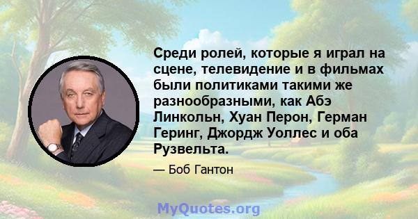 Среди ролей, которые я играл на сцене, телевидение и в фильмах были политиками такими же разнообразными, как Абэ Линкольн, Хуан Перон, Герман Геринг, Джордж Уоллес и оба Рузвельта.