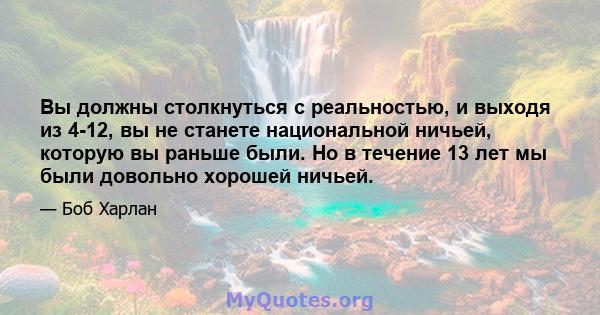 Вы должны столкнуться с реальностью, и выходя из 4-12, вы не станете национальной ничьей, которую вы раньше были. Но в течение 13 лет мы были довольно хорошей ничьей.