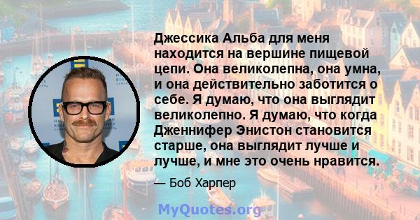 Джессика Альба для меня находится на вершине пищевой цепи. Она великолепна, она умна, и она действительно заботится о себе. Я думаю, что она выглядит великолепно. Я думаю, что когда Дженнифер Энистон становится старше,