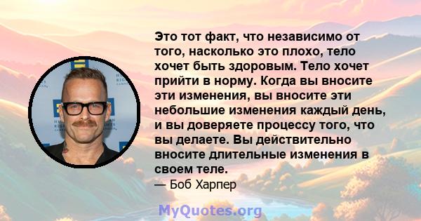 Это тот факт, что независимо от того, насколько это плохо, тело хочет быть здоровым. Тело хочет прийти в норму. Когда вы вносите эти изменения, вы вносите эти небольшие изменения каждый день, и вы доверяете процессу