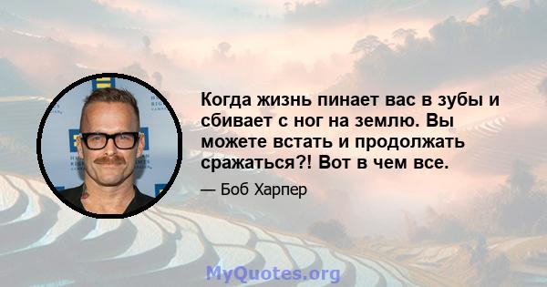 Когда жизнь пинает вас в зубы и сбивает с ног на землю. Вы можете встать и продолжать сражаться?! Вот в чем все.