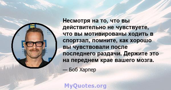 Несмотря на то, что вы действительно не чувствуете, что вы мотивированы ходить в спортзал, помните, как хорошо вы чувствовали после последнего раздачи. Держите это на переднем крае вашего мозга.