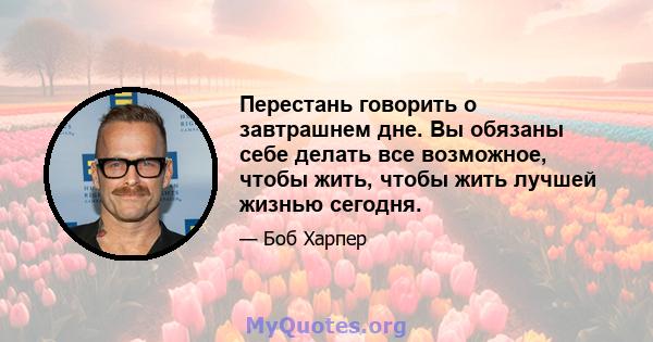 Перестань говорить о завтрашнем дне. Вы обязаны себе делать все возможное, чтобы жить, чтобы жить лучшей жизнью сегодня.