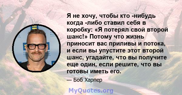 Я не хочу, чтобы кто -нибудь когда -либо ставил себя в коробку: «Я потерял свой второй шанс!» Потому что жизнь приносит вас приливы и потока, и если вы упустите этот второй шанс, угадайте, что вы получите еще один, если 