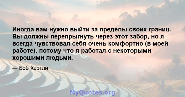 Иногда вам нужно выйти за пределы своих границ. Вы должны перепрыгнуть через этот забор, но я всегда чувствовал себя очень комфортно (в моей работе), потому что я работал с некоторыми хорошими людьми.