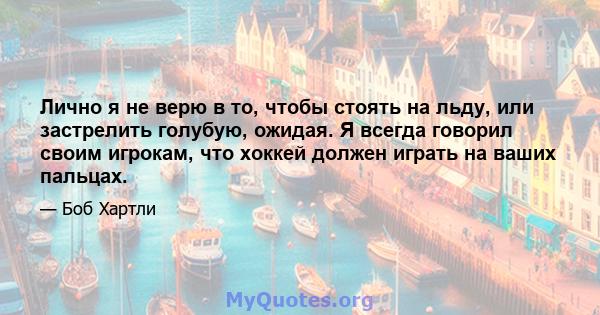 Лично я не верю в то, чтобы стоять на льду, или застрелить голубую, ожидая. Я всегда говорил своим игрокам, что хоккей должен играть на ваших пальцах.