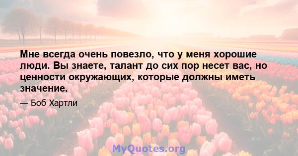 Мне всегда очень повезло, что у меня хорошие люди. Вы знаете, талант до сих пор несет вас, но ценности окружающих, которые должны иметь значение.