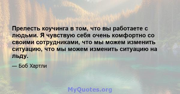 Прелесть коучинга в том, что вы работаете с людьми. Я чувствую себя очень комфортно со своими сотрудниками, что мы можем изменить ситуацию, что мы можем изменить ситуацию на льду.