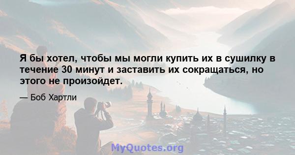 Я бы хотел, чтобы мы могли купить их в сушилку в течение 30 минут и заставить их сокращаться, но этого не произойдет.