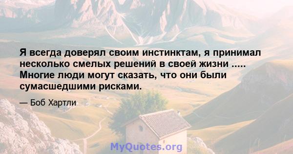 Я всегда доверял своим инстинктам, я принимал несколько смелых решений в своей жизни ..... Многие люди могут сказать, что они были сумасшедшими рисками.