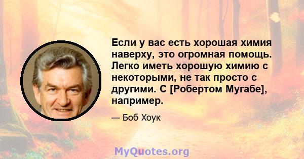 Если у вас есть хорошая химия наверху, это огромная помощь. Легко иметь хорошую химию с некоторыми, не так просто с другими. С [Робертом Мугабе], например.