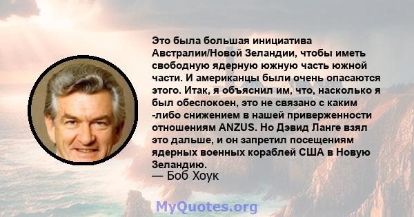 Это была большая инициатива Австралии/Новой Зеландии, чтобы иметь свободную ядерную южную часть южной части. И американцы были очень опасаются этого. Итак, я объяснил им, что, насколько я был обеспокоен, это не связано