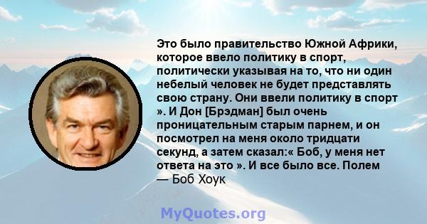 Это было правительство Южной Африки, которое ввело политику в спорт, политически указывая на то, что ни один небелый человек не будет представлять свою страну. Они ввели политику в спорт ». И Дон [Брэдман] был очень