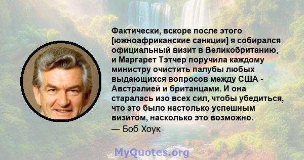 Фактически, вскоре после этого [южноафриканские санкции] я собирался официальный визит в Великобританию, и Маргарет Тэтчер поручила каждому министру очистить палубы любых выдающихся вопросов между США - Австралией и