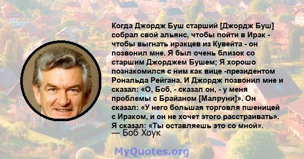 Когда Джордж Буш старший [Джордж Буш] собрал свой альянс, чтобы пойти в Ирак - чтобы выгнать иракцев из Кувейта - он позвонил мне. Я был очень близок со старшим Джорджем Бушем; Я хорошо познакомился с ним как вице