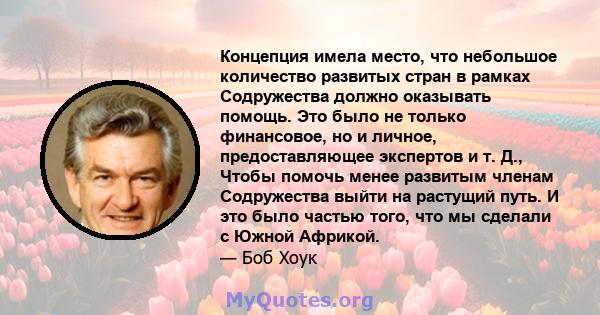 Концепция имела место, что небольшое количество развитых стран в рамках Содружества должно оказывать помощь. Это было не только финансовое, но и личное, предоставляющее экспертов и т. Д., Чтобы помочь менее развитым