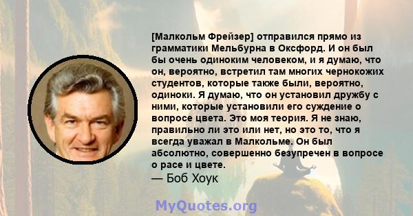 [Малкольм Фрейзер] отправился прямо из грамматики Мельбурна в Оксфорд. И он был бы очень одиноким человеком, и я думаю, что он, вероятно, встретил там многих чернокожих студентов, которые также были, вероятно, одиноки.