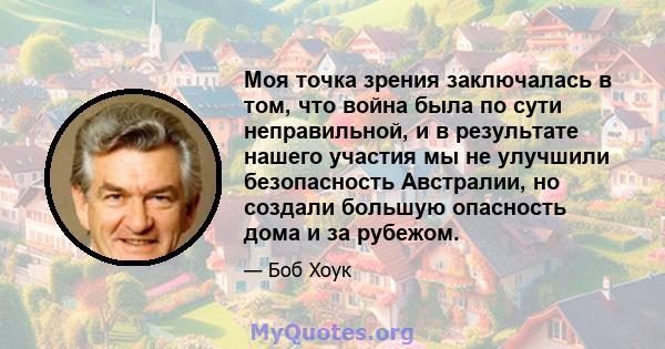 Моя точка зрения заключалась в том, что война была по сути неправильной, и в результате нашего участия мы не улучшили безопасность Австралии, но создали большую опасность дома и за рубежом.