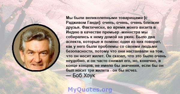 Мы были великолепными товарищами [с Радживом Ганди]: очень, очень, очень близкие друзья. Фактически, во время моего визита в Индию в качестве премьер -министра мы собирались к нему домой на ужин. Было два аспекта,