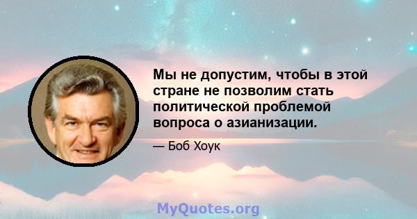 Мы не допустим, чтобы в этой стране не позволим стать политической проблемой вопроса о азианизации.