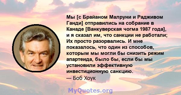 Мы [с Брайаном Малруни и Радживом Ганди] отправились на собрание в Канаде [Ванкуверская чогма 1987 года], и я сказал им, что санкции не работали; Их просто разорвались. И мне показалось, что один из способов, которым мы 