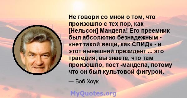 Не говори со мной о том, что произошло с тех пор, как [Нельсон] Мандела! Его преемник был абсолютно безнадежным - «нет такой вещи, как СПИД» - и этот нынешний президент ... это трагедия, вы знаете, что там произошло,