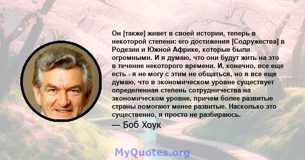 Он [также] живет в своей истории, теперь в некоторой степени: его достижения [Содружества] в Родезии и Южной Африке, которые были огромными. И я думаю, что они будут жить на это в течение некоторого времени. И, конечно, 