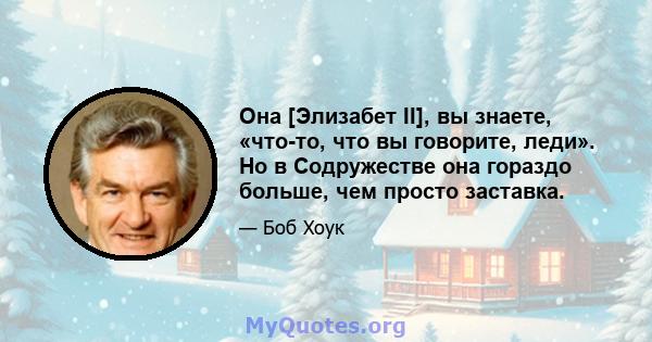 Она [Элизабет II], вы знаете, «что-то, что вы говорите, леди». Но в Содружестве она гораздо больше, чем просто заставка.